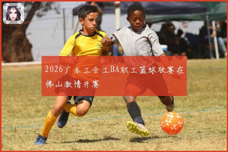 2026广东工会工BA职工篮球联赛在佛山激情开赛