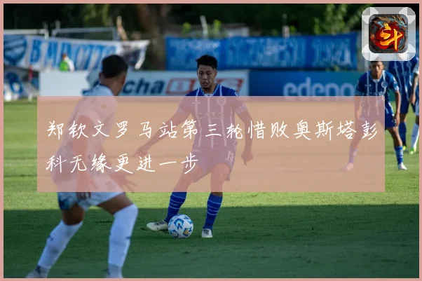 郑钦文罗马站第三轮惜败奥斯塔彭科无缘更进一步