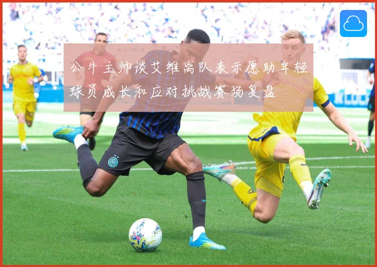公牛主帅谈艾维离队表示愿助年轻球员成长和应对挑战赛场复盘