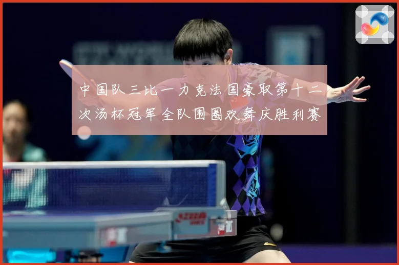 中国队三比一力克法国豪取第十二次汤杯冠军全队围圈欢舞庆胜利赛场观察