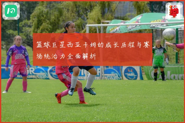 篮球巨星西亚卡姆的成长历程与赛场统治力全面解析