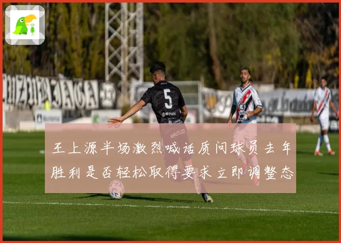 王上源半场激烈喊话质问球员去年胜利是否轻松取得要求立即调整态度