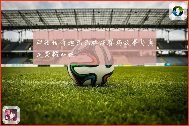 田径传奇迪巴巴辉煌赛场故事与奥运荣耀回顾