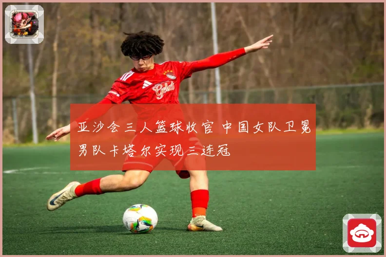 亚沙会三人篮球收官 中国女队卫冕男队卡塔尔实现三连冠