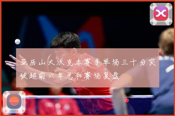 亚历山大沃克本赛季单场三十分突破超前六年总和赛场复盘