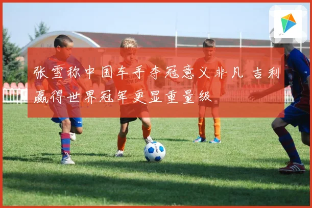张雪称中国车手夺冠意义非凡 吉利赢得世界冠军更显重量级