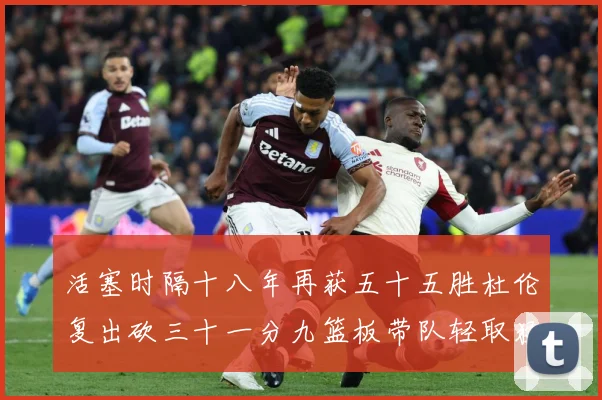 活塞时隔十八年再获五十五胜杜伦复出砍三十一分九篮板带队轻取猛成长观察