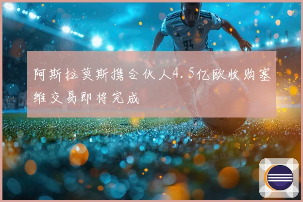阿斯拉莫斯携合伙人4.5亿欧收购塞维交易即将完成