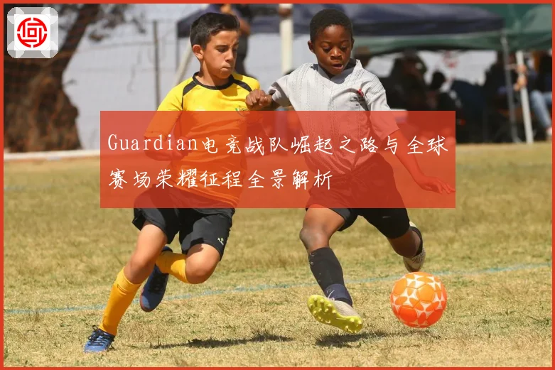 Guardian电竞战队崛起之路与全球赛场荣耀征程全景解析