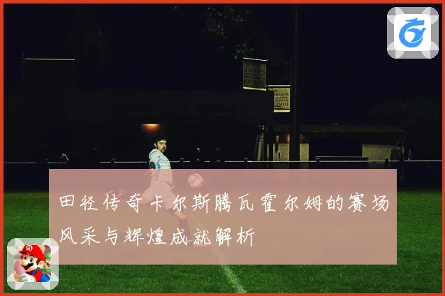 田径传奇卡尔斯腾瓦霍尔姆的赛场风采与辉煌成就解析