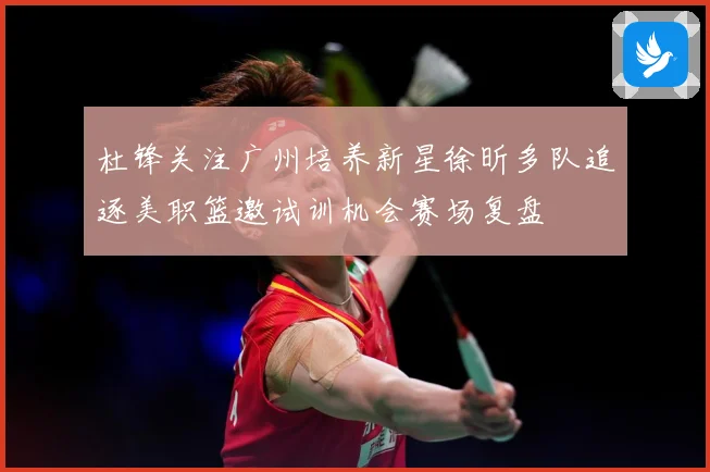 杜锋关注广州培养新星徐昕多队追逐美职篮邀试训机会赛场复盘