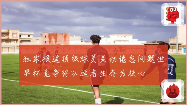 独家报道顶级球员关切倦怠问题世界杯竞争将以适者生存为核心