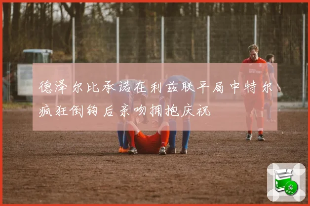 德泽尔比承诺在利兹联平局中特尔疯狂倒钩后亲吻拥抱庆祝