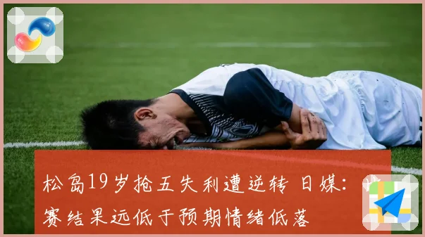 松岛19岁抢五失利遭逆转 日媒：比赛结果远低于预期情绪低落