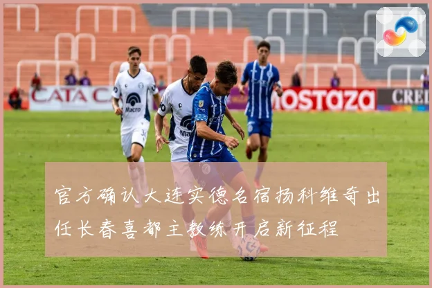官方确认大连实德名宿扬科维奇出任长春喜都主教练开启新征程