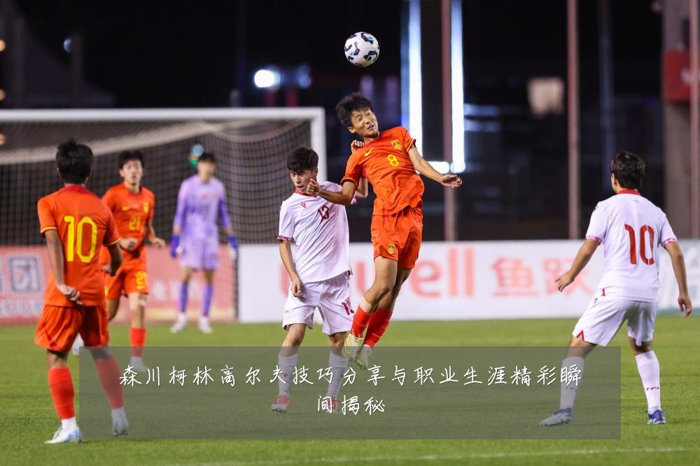 森川柯林高尔夫技巧分享与职业生涯精彩瞬间揭秘
